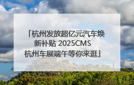 杭州发放超亿元汽车焕新补贴 2025CMS杭州车展端午等你来逛