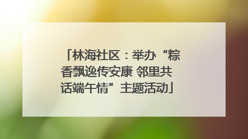 林海社区：举办“粽香飘逸传安康 邻里共话端午情”主题活动