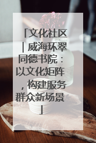 文化社区｜威海环翠同德书院：以文化矩阵，构建服务群众新场景