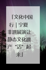 文化中国行｜宁夏 非遗展演让静态文化遗产“活”起来