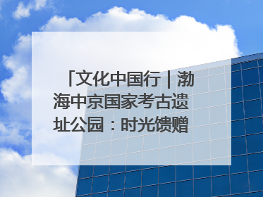 文化中国行｜渤海中京国家考古遗址公园：时光馈赠的宝藏 历史凝固的诗篇