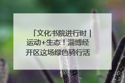 文化书院进行时｜运动+生态！淄博经开区这场绿色骑行活动点燃城市活力