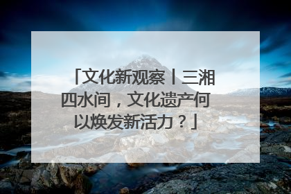 文化新观察丨三湘四水间，文化遗产何以焕发新活力？