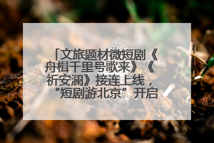 文旅题材微短剧《舟楫千里号歌来》《祈安澜》接连上线，“短剧游北京”开启大运河文化之旅