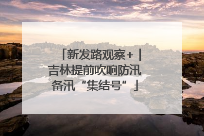 新发路观察+｜吉林提前吹响防汛备汛“集结号”