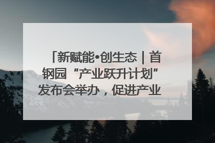 新赋能•创生态｜首钢园“产业跃升计划”发布会举办，促进产业合作交流走深走实