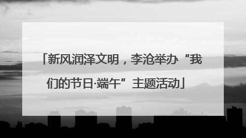 新风润泽文明，李沧举办“我们的节日·端午”主题活动