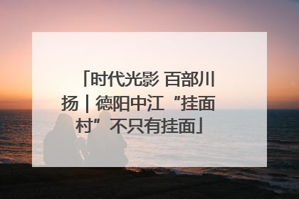 时代光影 百部川扬｜德阳中江“挂面村”不只有挂面