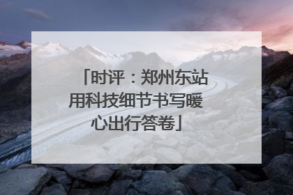 时评：郑州东站用科技细节书写暖心出行答卷