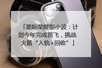 星际荣耀彭小波：计划今年完成首飞，挑战火箭“入轨+回收”