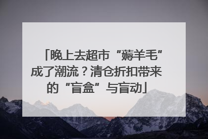 晚上去超市“薅羊毛”成了潮流？清仓折扣带来的“盲盒”与盲动