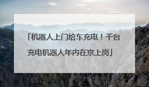 机器人上门给车充电！千台充电机器人年内在京上岗