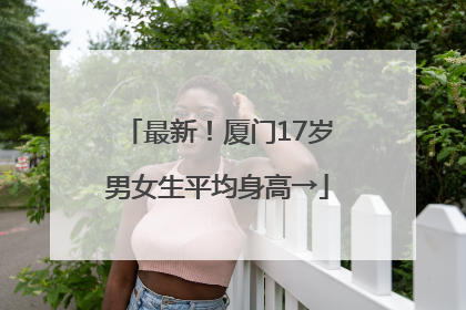 最新！厦门17岁男女生平均身高→