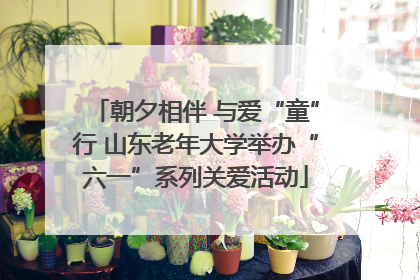 朝夕相伴 与爱“童”行 山东老年大学举办“六一”系列关爱活动
