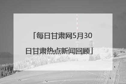 每日甘肃网5月30日甘肃热点新闻回顾