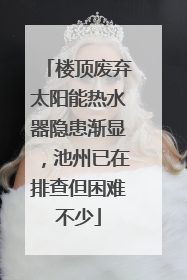 楼顶废弃太阳能热水器隐患渐显，池州已在排查但困难不少