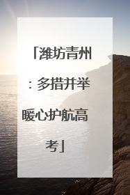 潍坊青州：多措并举暖心护航高考