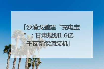 沙漠戈壁建“充电宝”：甘肃规划1.6亿千瓦新能源装机