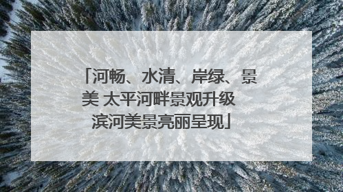 河畅、水清、岸绿、景美 太平河畔景观升级 滨河美景亮丽呈现