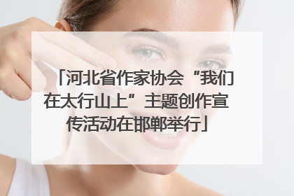 河北省作家协会“我们在太行山上”主题创作宣传活动在邯郸举行