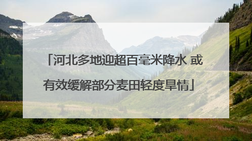 河北多地迎超百毫米降水 或有效缓解部分麦田轻度旱情