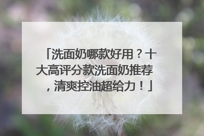 洗面奶哪款好用？十大高评分款洗面奶推荐，清爽控油超给力！
