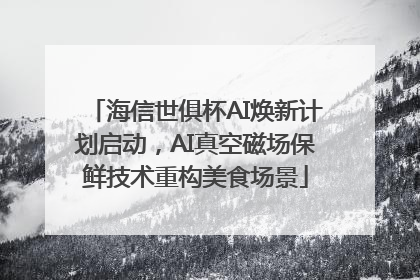 海信世俱杯AI焕新计划启动，AI真空磁场保鲜技术重构美食场景