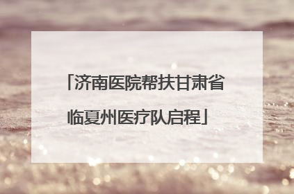 济南医院帮扶甘肃省临夏州医疗队启程
