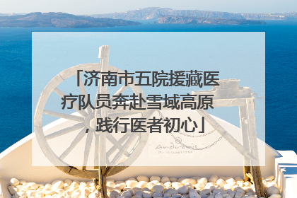 济南市五院援藏医疗队员奔赴雪域高原，践行医者初心