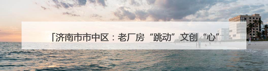 济南市市中区：老厂房“跳动”文创“心” 近亿元年产值助力“网红”变“长红”