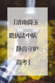 济南舜玉路执法中队：静音守护高考