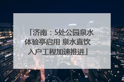 济南：5处公园泉水体验亭启用 泉水直饮入户工程加速推进