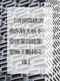 济滨高铁济南东特大桥下穿济莱高铁架梁施工顺利完成
