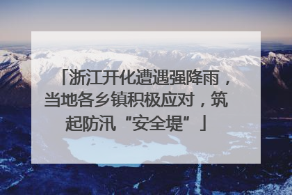 浙江开化遭遇强降雨，当地各乡镇积极应对，筑起防汛“安全堤”