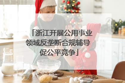 浙江开展公用事业领域反垄断合规辅导 促公平竞争