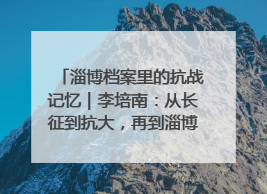 淄博档案里的抗战记忆｜李培南：从长征到抗大，再到淄博的革命足迹
