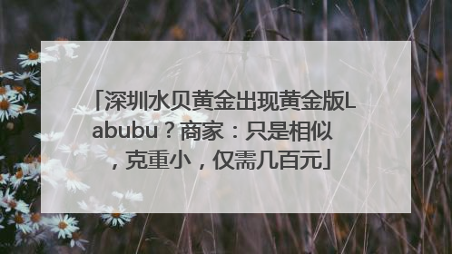 深圳水贝黄金出现黄金版Labubu？商家：只是相似，克重小，仅需几百元