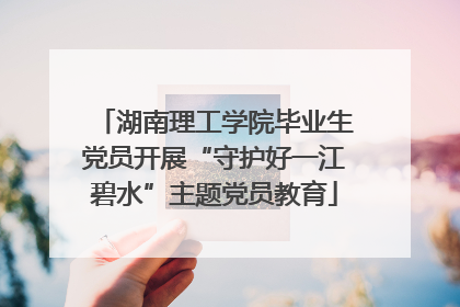 湖南理工学院毕业生党员开展“守护好一江碧水”主题党员教育