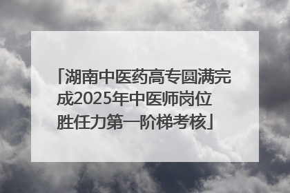 湖南中医药高专圆满完成2025年中医师岗位胜任力第一阶梯考核