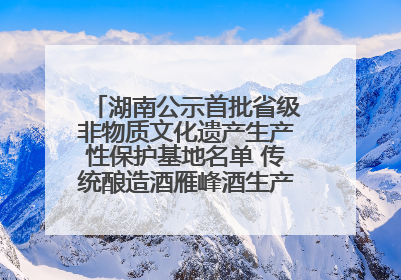 湖南公示首批省级非物质文化遗产生产性保护基地名单 传统酿造酒雁峰酒生产基地入选