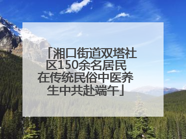 湘口街道双塔社区150余名居民在传统民俗中医养生中共赴端午