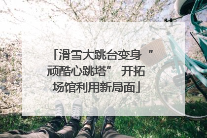 滑雪大跳台变身“顽酷心跳塔” 开拓场馆利用新局面