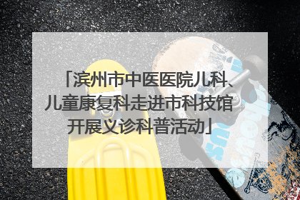 滨州市中医医院儿科、儿童康复科走进市科技馆开展义诊科普活动