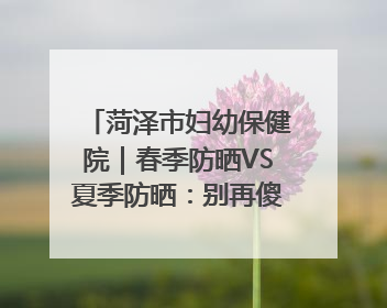 菏泽市妇幼保健院｜春季防晒VS夏季防晒：别再傻傻分不清！