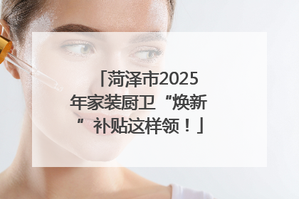 菏泽市2025年家装厨卫“焕新”补贴这样领！