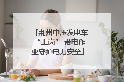 荆州中压发电车“上岗” 带电作业守护电力安全