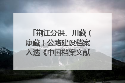 荆江分洪、川藏（康藏）公路建设档案入选《中国档案文献遗产名录》
