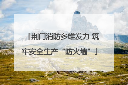 荆门消防多维发力 筑牢安全生产“防火墙”