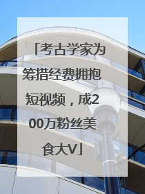 考古学家为筹措经费拥抱短视频，成200万粉丝美食大V