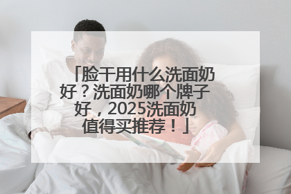 脸干用什么洗面奶好？洗面奶哪个牌子好，2025洗面奶值得买推荐！